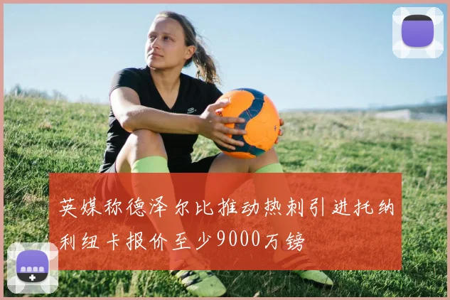 英媒称德泽尔比推动热刺引进托纳利纽卡报价至少9000万镑
