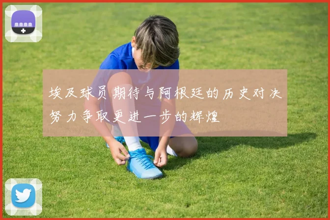 埃及球员期待与阿根廷的历史对决努力争取更进一步的辉煌
