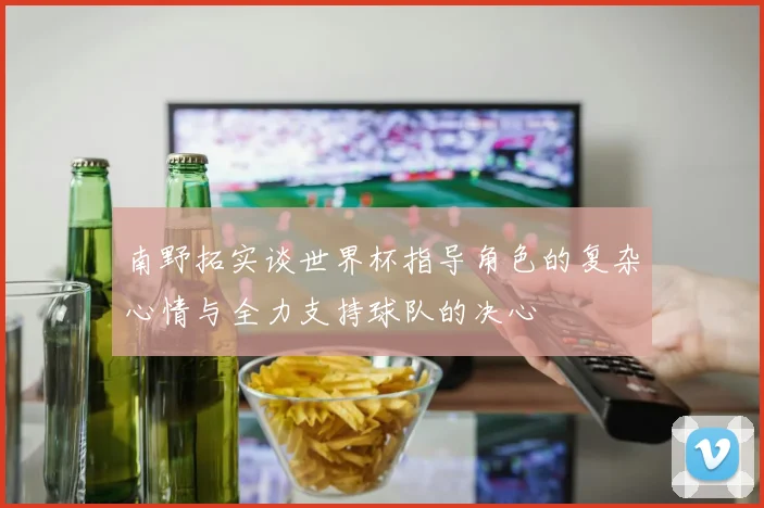 南野拓实谈世界杯指导角色的复杂心情与全力支持球队的决心