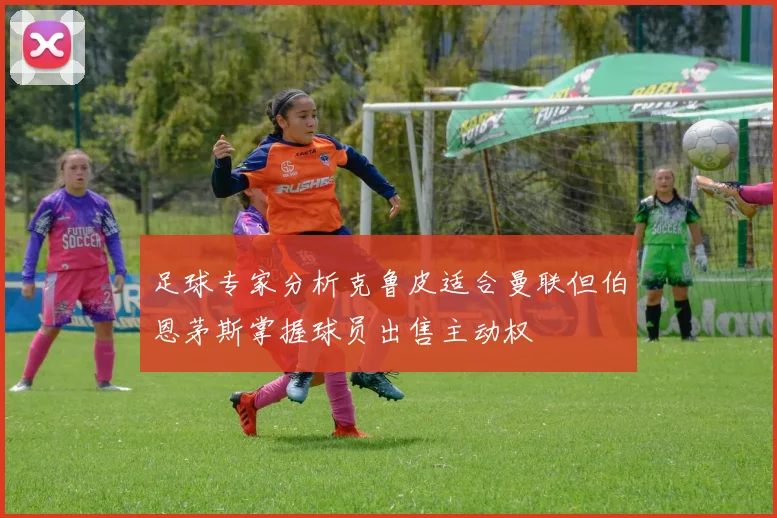 足球专家分析克鲁皮适合曼联但伯恩茅斯掌握球员出售主动权
