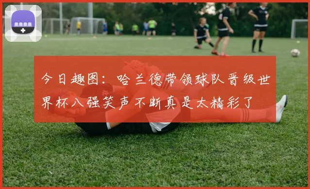 今日趣图：哈兰德带领球队晋级世界杯八强笑声不断真是太精彩了