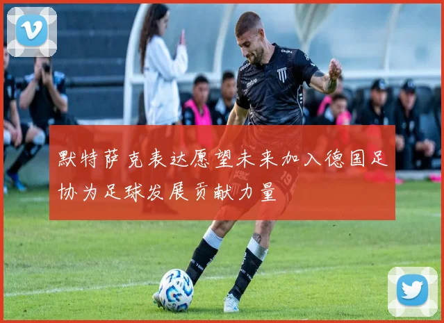 默特萨克表达愿望未来加入德国足协为足球发展贡献力量