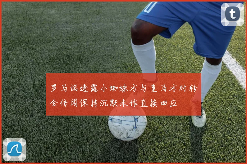 罗马诺透露小蜘蛛方与皇马方对转会传闻保持沉默未作直接回应