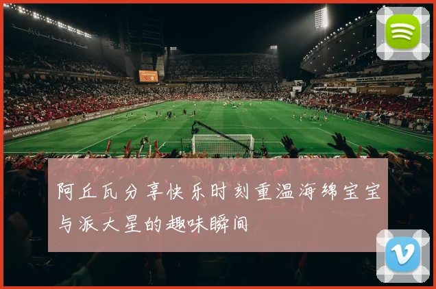 阿丘瓦分享快乐时刻重温海绵宝宝与派大星的趣味瞬间