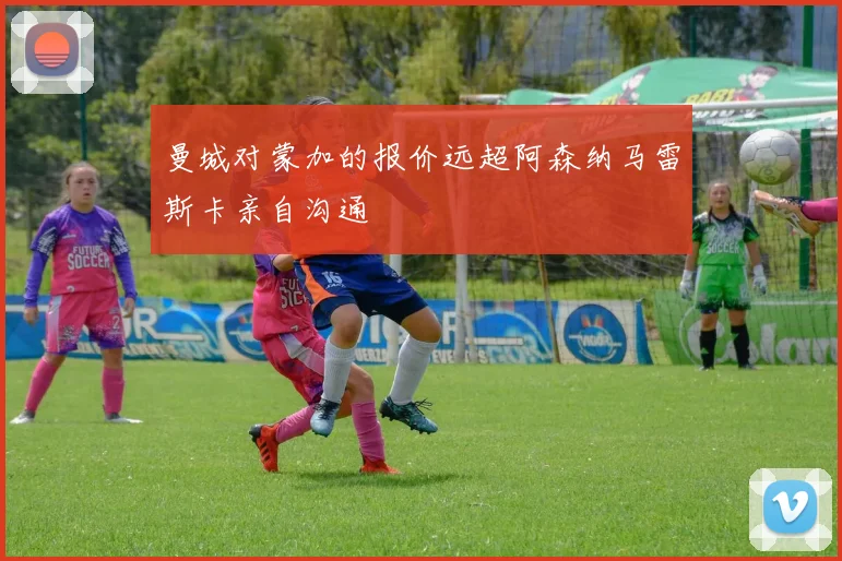 曼城对蒙加的报价远超阿森纳马雷斯卡亲自沟通