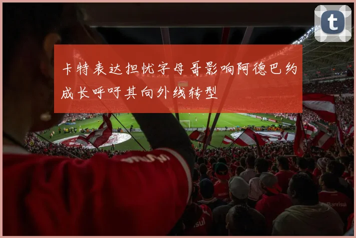 卡特表达担忧字母哥影响阿德巴约成长呼吁其向外线转型