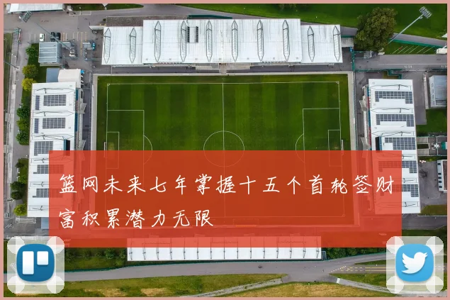 篮网未来七年掌握十五个首轮签财富积累潜力无限
