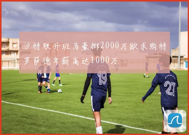 沙特联升班马豪掷2000万欧求购特罗萨德年薪高达1000万