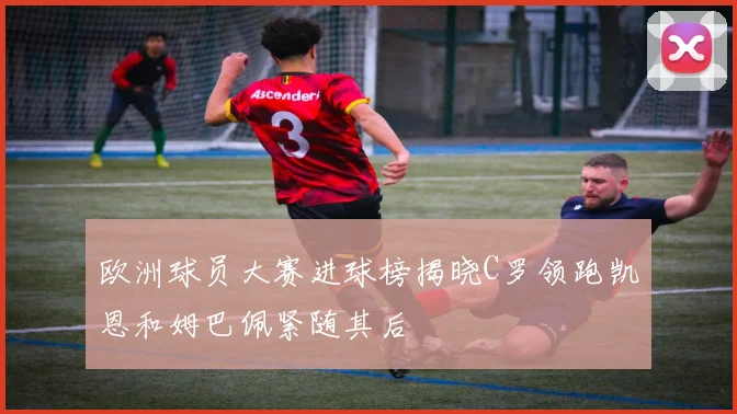 欧洲球员大赛进球榜揭晓C罗领跑凯恩和姆巴佩紧随其后