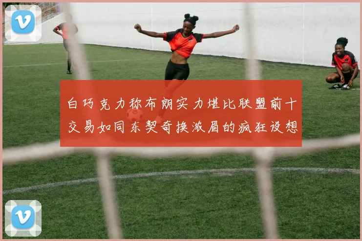 白巧克力称布朗实力堪比联盟前十交易如同东契奇换浓眉的疯狂设想